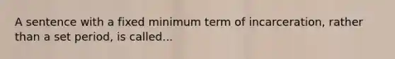 A sentence with a fixed minimum term of incarceration, rather than a set period, is called...