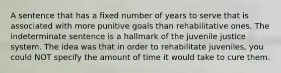 A sentence that has a fixed number of years to serve that is associated with more punitive goals than rehabilitative ones. The indeterminate sentence is a hallmark of the juvenile justice system. The idea was that in order to rehabilitate juveniles, you could NOT specify the amount of time it would take to cure them.