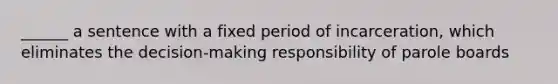 ______ a sentence with a fixed period of incarceration, which eliminates the decision-making responsibility of parole boards