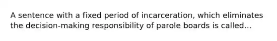 A sentence with a fixed period of incarceration, which eliminates the decision-making responsibility of parole boards is called...