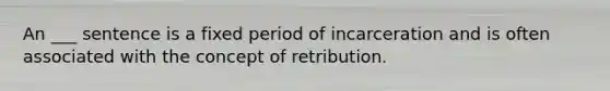 An ___ sentence is a fixed period of incarceration and is often associated with the concept of retribution.