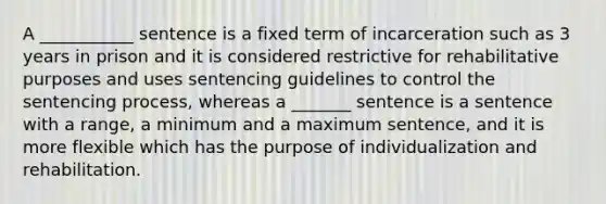 A ___________ sentence is a fixed term of incarceration such as 3 years in prison and it is considered restrictive for rehabilitative purposes and uses sentencing guidelines to control the sentencing process, whereas a _______ sentence is a sentence with a range, a minimum and a maximum sentence, and it is more flexible which has the purpose of individualization and rehabilitation.