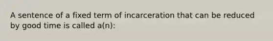 A sentence of a fixed term of incarceration that can be reduced by good time is called a(n):