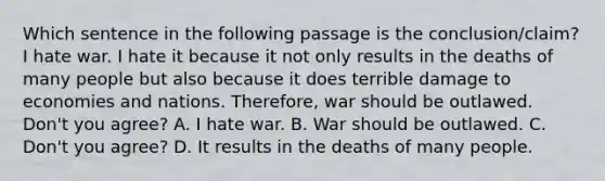 Which sentence in the following passage is the conclusion/claim? I hate war. I hate it because it not only results in the deaths of many people but also because it does terrible damage to economies and nations. Therefore, war should be outlawed. Don't you agree? A. I hate war. B. War should be outlawed. C. Don't you agree? D. It results in the deaths of many people.