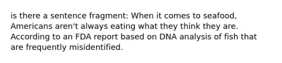 is there a sentence fragment: When it comes to seafood, Americans aren't always eating what they think they are. According to an FDA report based on DNA analysis of fish that are frequently misidentified.