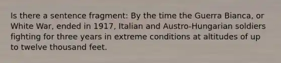 Is there a sentence fragment: By the time the Guerra Bianca, or White War, ended in 1917, Italian and Austro-Hungarian soldiers fighting for three years in extreme conditions at altitudes of up to twelve thousand feet.