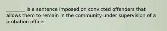 ________ is a sentence imposed on convicted offenders that allows them to remain in the community under supervision of a probation officer