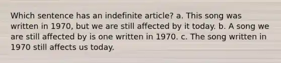 Which sentence has an indefinite article? a. This song was written in 1970, but we are still affected by it today. b. A song we are still affected by is one written in 1970. c. The song written in 1970 still affects us today.