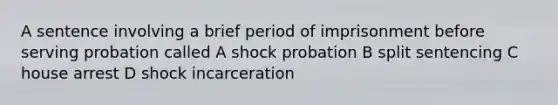 A sentence involving a brief period of imprisonment before serving probation called A shock probation B split sentencing C house arrest D shock incarceration