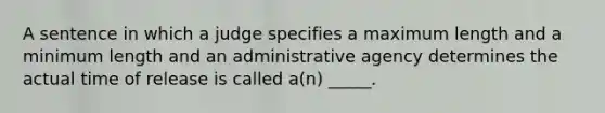 A sentence in which a judge specifies a maximum length and a minimum length and an administrative agency determines the actual time of release is called a(n) _____.