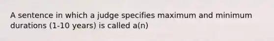 A sentence in which a judge specifies maximum and minimum durations (1-10 years) is called a(n)