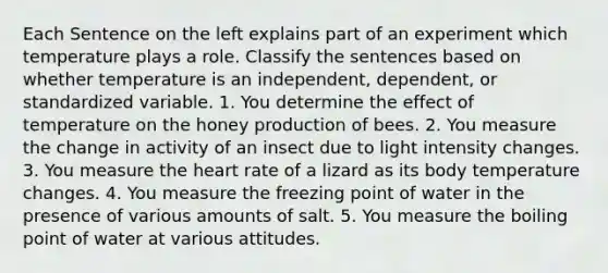 Each Sentence on the left explains part of an experiment which temperature plays a role. Classify the sentences based on whether temperature is an independent, dependent, or standardized variable. 1. You determine the effect of temperature on the honey production of bees. 2. You measure the change in activity of an insect due to light intensity changes. 3. You measure the heart rate of a lizard as its body temperature changes. 4. You measure the freezing point of water in the presence of various amounts of salt. 5. You measure the boiling point of water at various attitudes.