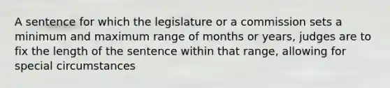 A sentence for which the legislature or a commission sets a minimum and maximum range of months or years, judges are to fix the length of the sentence within that range, allowing for special circumstances