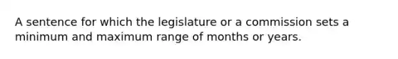 A sentence for which the legislature or a commission sets a minimum and maximum range of months or years.