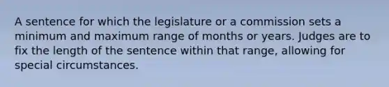 A sentence for which the legislature or a commission sets a minimum and maximum range of months or years. Judges are to fix the length of the sentence within that range, allowing for special circumstances.