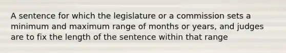 A sentence for which the legislature or a commission sets a minimum and maximum range of months or years, and judges are to fix the length of the sentence within that range