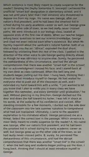 Which sentence is most likely meant to create suspense for the reader? Stealing the Dayby Samantha G. (excerpt) I achieved the unofficial "smart kid" designation in elementary school, and it was not until years later that I met someone who threatened to depose me from my reign. His name was George, after our nation's first president, and he had been the smartest kid in school during his early academic career as well; but George grew up on the other side of town, so we had really never crossed paths. We were introduced in our biology class, seated at opposite ends of the first row of desks. When our teacher began asking basic questions to test our science knowledge, George and I had not even noticed each other's existence. But when Mr. Hartley inquired about the aardvark's natural habitat, both of us shot a hand into the air. "Africa!" exploded the dual shout, followed by snickering from the rest of the class. I peeked in the direction of the other voice to see George gazing directly ahead, as though he was oblivious to anyone else. Surely, he perceived the awkwardness of this circumstance, and had the abrupt comprehension that there was another "smart kid" in the school! But no acknowledgment crossed his face, and I stared back at my own desk as class continued. When the bell rang and students began jostling out the door, I hung back, thinking that I should at least introduce myself to George. He had waited for everyone else to push out of the classroom as well, and I extended my hand toward him with a smile. "I just wanted to let you know that I plan to outdo you in every class we have together this semester, and every semester until graduation," he said. Without glancing in my direction, George dashed out the door and down the hall toward his locker. I was left in shock at his words, at the audacity of his confidence and conceit. After standing immobile for a few moments, I ducked out the side door of the classroom into the late summer sunshine to comprehend what had just transpired. Ultimately, I came to the apparent explanation to his immature attack: George perceived me as a threat. Select the correct text in the passage. Which sentence is most likely meant to create suspense for the reader? A. His name was George, after our nations first president, and he had been the smartest kid in school during his early academic career as well; but George grew up on the other side of the town, so we had really never crossed paths. B. surely, he perceived The Awkwardness of this circumstance, and had the abrupt comprehension that there was another "smart kid" in the school! C. when the bell rang and students began jostling out the door, I hung back, thinking that I should at least introduce myself to George.​