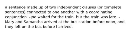 a sentence made up of two independent clauses (or complete sentences) connected to one another with a coordinating conjunction. -Joe waited for the train, but the train was late. -Mary and Samantha arrived at the bus station before noon, and they left on the bus before I arrived.