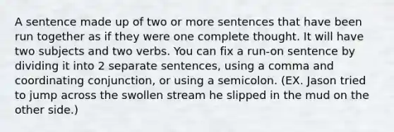 A sentence made up of two or more sentences that have been run together as if they were one complete thought. It will have two subjects and two verbs. You can fix a run-on sentence by dividing it into 2 separate sentences, using a comma and coordinating conjunction, or using a semicolon. (EX. Jason tried to jump across the swollen stream he slipped in the mud on the other side.)