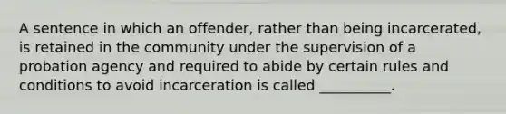 A sentence in which an offender, rather than being incarcerated, is retained in the community under the supervision of a probation agency and required to abide by certain rules and conditions to avoid incarceration is called __________.