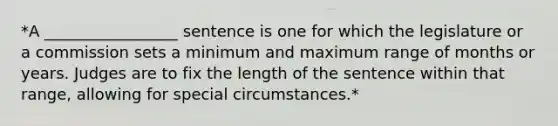 *A _________________ sentence is one for which the legislature or a commission sets a minimum and maximum range of months or years. Judges are to fix the length of the sentence within that range, allowing for special circumstances.*