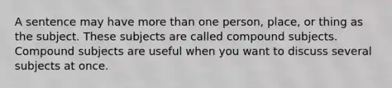 A sentence may have more than one person, place, or thing as the subject. These subjects are called compound subjects. Compound subjects are useful when you want to discuss several subjects at once.