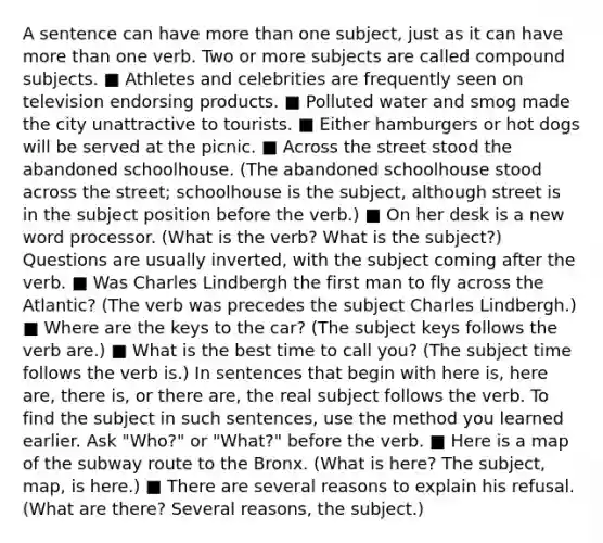 A sentence can have more than one subject, just as it can have more than one verb. Two or more subjects are called compound subjects. ■ Athletes and celebrities are frequently seen on television endorsing products. ■ Polluted water and smog made the city unattractive to tourists. ■ Either hamburgers or hot dogs will be served at the picnic. ■ Across the street stood the abandoned schoolhouse. (The abandoned schoolhouse stood across the street; schoolhouse is the subject, although street is in the subject position before the verb.) ■ On her desk is a new word processor. (What is the verb? What is the subject?) Questions are usually inverted, with the subject coming after the verb. ■ Was Charles Lindbergh the first man to fly across the Atlantic? (The verb was precedes the subject Charles Lindbergh.) ■ Where are the keys to the car? (The subject keys follows the verb are.) ■ What is the best time to call you? (The subject time follows the verb is.) In sentences that begin with here is, here are, there is, or there are, the real subject follows the verb. To find the subject in such sentences, use the method you learned earlier. Ask "Who?" or "What?" before the verb. ■ Here is a map of the subway route to the Bronx. (What is here? The subject, map, is here.) ■ There are several reasons to explain his refusal. (What are there? Several reasons, the subject.)