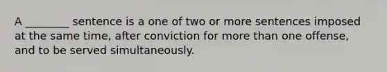 A ________ sentence is a one of two or more sentences imposed at the same time, after conviction for more than one offense, and to be served simultaneously.