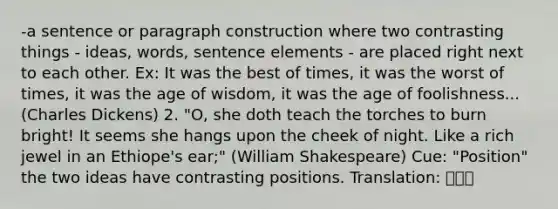 -a sentence or paragraph construction where two contrasting things - ideas, words, sentence elements - are placed right next to each other. Ex: It was the best of times, it was the worst of times, it was the age of wisdom, it was the age of foolishness... (Charles Dickens) 2. "O, she doth teach the torches to burn bright! It seems she hangs upon the cheek of night. Like a rich jewel in an Ethiope's ear;" (William Shakespeare) Cue: "Position" the two ideas have contrasting positions. Translation: 대축의