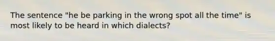 The sentence "he be parking in the wrong spot all the time" is most likely to be heard in which dialects?