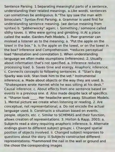 Sentence Parsing. 1.Separating meaningful parts of a sentence, understanding their related meanings. a.Like words, sentences can sometimes be ambiguous. b."The spy saw the man with binoculars." Syntax-First Parsing; a. Grammar is used ﬁrst for understanding sentence meaning. (we derive meaning from syntax) b. "Jabberwocky" again; i. Something / someone called slithy toves. ii. Who were gyring and gimbling. iii.At a place called the wabe. Garden-Path Models. 1. Poor grammar can mislead a listener as to the meaning; a. "Put the apple on the towel in the box." b. Is the apple on the towel, or on the towel in the box? Inference and Comprehension. *reduces perceptual load *denotation and connotation 1. When understanding language we often make ssumptions (inferences). 2. Usually about information that's not speciﬁed. a. Inference reduces processing load. b. Saves time and energy. Anaphoric inference; c. Connects concepts to following sentences. d. "Stan's dog Sparky was sick. Stan took him to the vet." Instrumental inference; a. Made about objects or the way they are used. b. "Shakespeare wrote Hamlet while he was sitting at his desk." Causal inference; c. About effects from one sentence based on events in a previous one. d. Also made despite lack of speciﬁcs. e. "Sharon took ____. Her headache went away. Situation Models. 1. Mental picture we create when listening or reading. 2. Are conceptual, not representational; a. Do not encode the actual language used. b. Constructs a situation based on events, people, objects, etc. c. Similar to SCHEMAS and their function, allows creation of representations. 3. Horton & Rapp, 2003; a. Subjects read a story requiring anaphoric inference. b. Alternate endings given to different subject groups; i. Changed spatial position of objects involved. ii. Changed subject responses to questions about the story. iii.Subjects constructed different representations. *hammored the nail in the wall or ground and the chose the coresponding images