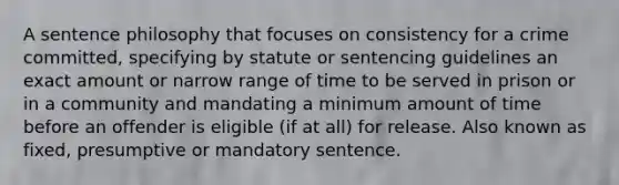 A sentence philosophy that focuses on consistency for a crime committed, specifying by statute or sentencing guidelines an exact amount or narrow range of time to be served in prison or in a community and mandating a minimum amount of time before an offender is eligible (if at all) for release. Also known as fixed, presumptive or mandatory sentence.