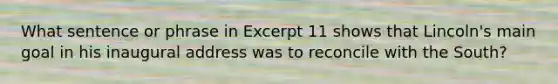 What sentence or phrase in Excerpt 11 shows that Lincoln's main goal in his inaugural address was to reconcile with the South?