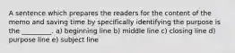 A sentence which prepares the readers for the content of the memo and saving time by specifically identifying the purpose is the _________. a) beginning line b) middle line c) closing line d) purpose line e) subject line