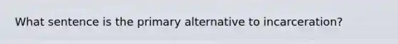 What sentence is the primary alternative to incarceration?