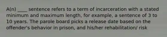 A(n) ____ sentence refers to a term of incarceration with a stated minimum and maximum length, for example, a sentence of 3 to 10 years. The parole board picks a release date based on the offender's behavior in prison, and his/her rehabilitation/ risk