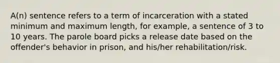 A(n) sentence refers to a term of incarceration with a stated minimum and maximum length, for example, a sentence of 3 to 10 years. The parole board picks a release date based on the offender's behavior in prison, and his/her rehabilitation/risk.