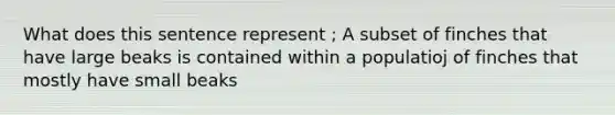 What does this sentence represent ; A subset of finches that have large beaks is contained within a populatioj of finches that mostly have small beaks