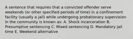 A sentence that requires that a convicted offender serve weekends (or other specified periods of time) in a confinement facility (usually a jail) while undergoing probationary supervision in the community is known as: A. Shock incarceration B. Presumptive sentencing C. Mixed sentencing D. Mandatory jail time E. Weekend alternative