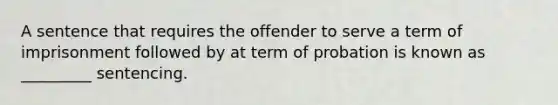 A sentence that requires the offender to serve a term of imprisonment followed by at term of probation is known as _________ sentencing.