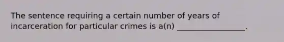 The sentence requiring a certain number of years of incarceration for particular crimes is a(n) _________________.