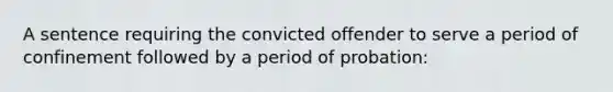 A sentence requiring the convicted offender to serve a period of confinement followed by a period of probation: