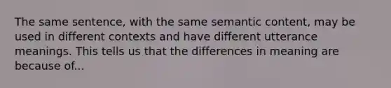 The same sentence, with the same semantic content, may be used in different contexts and have different utterance meanings. This tells us that the differences in meaning are because of...