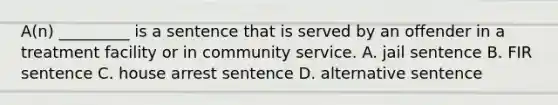 A(n) _________ is a sentence that is served by an offender in a treatment facility or in community service. A. jail sentence B. FIR sentence C. house arrest sentence D. alternative sentence