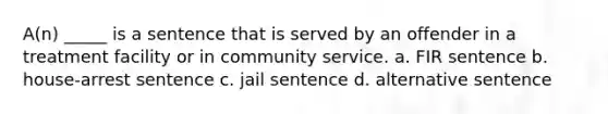 A(n) _____ is a sentence that is served by an offender in a treatment facility or in community service. a. FIR sentence b. house-arrest sentence c. jail sentence d. alternative sentence