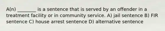 A(n) ________ is a sentence that is served by an offender in a treatment facility or in community service. A) jail sentence B) FIR sentence C) house arrest sentence D) alternative sentence