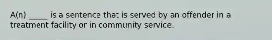 A(n) _____ is a sentence that is served by an offender in a treatment facility or in community service.