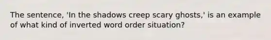 The sentence, 'In the shadows creep scary ghosts,' is an example of what kind of inverted word order situation?