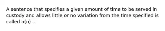 A sentence that specifies a given amount of time to be served in custody and allows little or no variation from the time specified is called a(n) ...