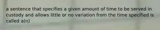 a sentence that specifies a given amount of time to be served in custody and allows little or no variation from the time specified is called a(n)